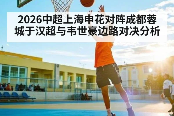 2026中超上海申花对阵成都蓉城于汉超与韦世豪边路对决分析（Kaiyun Sports）